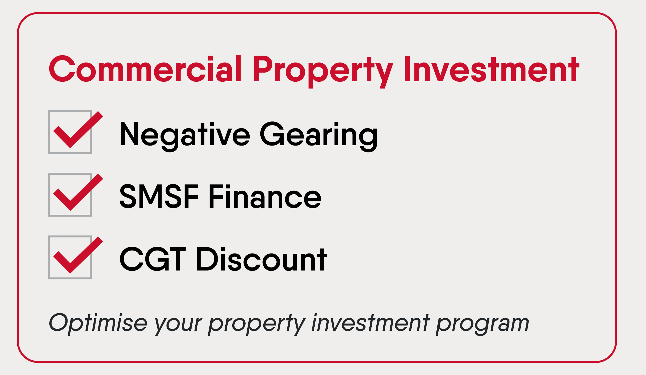 Commercial Property Investment. Tick yes to Negative gearing. Tick yes to SMSF Finance. Tick yes to CGT Discount. Optimise your property investment program.